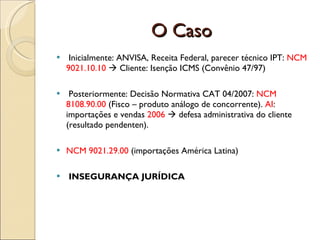 O Caso Inicialmente: ANVISA, Receita Federal, parecer técnico IPT:  NCM 9021.10.10     Cliente: Isenção ICMS (Convênio 47/97) Posteriormente: Decisão Normativa CAT 04/2007:  NCM 8108.90.00  (Fisco – produto análogo de concorrente).  AI : importações e vendas  2006    defesa administrativa do cliente (resultado pendenten). NCM 9021.29.00  (importações América Latina) INSEGURANÇA JURÍDICA 