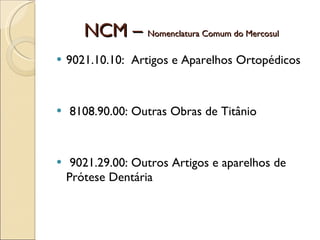 NCM –  Nomenclatura Comum do Mercosul 9021.10.10:  Artigos e Aparelhos Ortopédicos 8108.90.00: Outras Obras de Titânio 9021.29.00: Outros Artigos e aparelhos de Prótese Dentária 