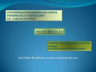 UNIVERSIDAD PANAMERICANA UPANA
INFORMATICA Y EDUCACIÓN
LIC. CARLOS FUENTES



                    REDES SOCIALES


                              CARLOTA MARION BARILLAS REYES
                              0600557
                              LICENCIATURA EN EDUCACION


      San Felipe Retalhuleu, Lunes 12 de Junio de 2012
 