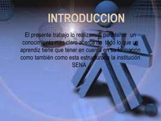El presente trabajo lo realizamos para tener un
conocimiento mas claro acerca de todo lo que un
aprendiz tiene que tener en cuenta en su formación
como también como esta estructurada la institución
SENA .
 