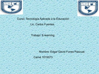 Curso: Tecnología Aplicada a la Educación
          Lic. Carlos Fuentes.


           Trabajo: E-learning.




                 Nombre: Edgar David Funes Pascual.

             Carné 1015073
 