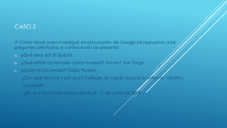 CASO 2
3º Como tercer paso investigué en el buscador de Google las respuestas a las
preguntas solicitadas, a continuación las presento:
a. ¿Qué obra es? El Quijote.
b. ¿Qué artista ha tomado como modelo? Vincent Van Gogh.
c. ¿Quién la ha creado? Pablo Picasso.
¿Con qué técnica y por qué? Collages de papel, porque es brillante, versátil y
accesible.
¿En qué fecha fue subida a la red? 11 de Junio de 2014.