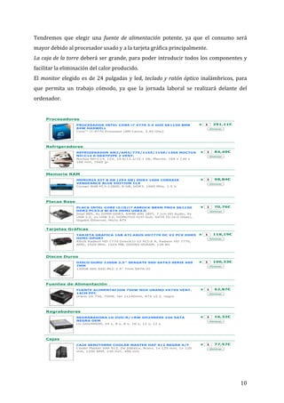 Tendremos	
   que	
   elegir	
   una	
   fuente	
   de	
   alimentación	
   potente,	
   ya	
   que	
   el	
   consumo	
   será	
  
mayor	
  debido	
  al	
  procesador	
  usado	
  y	
  a	
  la	
  tarjeta	
  gráfica	
  principalmente.	
  
La	
  caja	
  de	
  la	
  torre	
  deberá	
  ser	
  grande,	
  para	
  poder	
  introducir	
  todos	
  los	
  componentes	
  y	
  
configurador

02/11/13 11:10

facilitar	
  la	
  eliminación	
  del	
  calor	
  producido.	
  
Estás en:

El	
   monitor	
   elegido	
   es	
   de	
   24	
   pulgadas	
   y	
   led,	
   teclado	
  y	
  ratón	
  óptico	
   inalámbricos,	
   para	
  
PCBox Venta Online
que	
   permita	
   un	
   trabajo	
   cómodo,	
   ya	
   que	
   la	
   jornada	
   laboral	
   se	
   realizará	
   delante	
   del	
  

0 articulos
Consultar

CATALOGO OFERTAS

are Share Share 1.7K
Share Share More

FRANQUICIAS

TIENDAS

AYUDA/FAQ

CONOCENOS

7

EMPLEO

SUSCRIBETE

CONTACTO

ordenador.	
  
Inicio > Detalles del configurador

:

	
  

ADES
URADORES

	
  

as
sas a la carta
y netbooks

Detalles del configurador

	
  

ADORES

ores Sobremesa
ores Portátiles
k
s
os de Portátiles

DAD

ones

os de Tablet

	
  

ase
ores
Comunicaciones
dores
doras
de Sonido
Gráficas
TV

G
RICOS
MIBLES

OR DE TINTA

PROCESADOR INTEL CORE i7 4770 3.4 GHZ SK1150 8MB
84W HASWELL
Core™ i7-4770 Processor (8M Cache, 3.40 GHz)

REFRIGERADOR AM2/AM3/775/1155/1156/1366 NOCTUA
NH-C14 6 HEATPIPE 2 VENT.
Noctua NH-C14, 12V, 19.6/13.2/10.1 Db, Marrón, 166 x 130 x
166 mm, 1000 gr

	
  

291,11€
Eliminar

MEMORIA KIT 8 GB (2X4 GB) DDR3 1600 CORSAIR
VENGEANCE BLUE EDITION CL9
Corsair 8GB PC3-12800, 8 GB, DDR3, 1600 MHz, 1.5 V

En Internet conviven do
de usuarios bien diferen
Por un lado están los
internautas al u...
Ver más>>>

1

84,49€
Eliminar

Vista Detallada

x

1

98,84€

Vista Configurador

Eliminar
Guardar en el carro

Placas Base
PLACA INTEL CORE i3/i5/i7 ASROCK B85M PRO4 SK1150
DDR3 PCX3.0 M-ATX HDMI USB3.0
Intel B85, 4x DIMM DDR3, 64MB AMI UEFI, 7.1ch HD Audio, 4x
USB 2.0, 2x USB 3.0, HDMI/DVI-D/D-Sub, SATA III (6.0 Gbps),
Gigabit Ethernet, Micro ATX

	
  
	
  

x

Memoria RAM

	
  

x

1

70,76€
Eliminar

Tarjetas Gráficas
TARJETA GRAFICA 1GB ATI ASUS HD7770 DC V2 PCX DDR5
HDMI-DPORT
ASUS Radeon HD 7770 DirectCU V2 PCI-E A, Radeon HD 7770,
AMD, 1020 MHz, 1024 MB, GDDR5-SDRAM, 128 Bit

	
  

x

1

118,19€
Eliminar

Tarifa plana reparaci

	
  
	
  

DISCO DURO 120GB 2.5'' SEAGATE SSD SATA3 SERIE 600
7MM
120GB 600 SSD MLC 2.5" 7mm SATA III

FUENTE ALIMENTACION 750W NOX URANO VX750 VENT.
14CM PFC
Urano VX 750, 750W, fan 1x140mm, ATX v2.2, negro

	
  
	
  

x

1

100,33€
Eliminar

Fuentes de Alimentación

	
  

Ya disponible la
versión móvil de la
web de PCBox para
acceder
cómodamente desde
ne:
box.com

x

1

62,87€
Eliminar

Guarda tus me
recuerdos para
compartirlos, d
26€ ¿se te ocu
regalo mejor?

REGRABADORA LG DVD-R/+RW GH24NS90 24X SATA
NEGRA OEM
LG GH24NS90, 24 x, 8 x, 8 x, 16 x, 12 x, 12 x

x

1

16,32€
Eliminar

	
  
	
  
	
  

Albumes Hofmann

Regrabadoras

	
  

Todo lo que puedes
necesitar de PCBox
en una aplicación

Aprovéchate d
nuestra Tarifa
de reparación d
Portátiles
Y también aho
Plana de repar
Consolas y disp
móviles

Discos Duros

	
  
	
  

en :

1

Configurador de equi

	
  

óvil: m.pcbox.com

móvil de PCBox

x

Refrigeradores

	
  
	
  

entes de Portátiles
doras
uros
uros Externos
vos de
ción
de Alimentación
RAM
s Flash
bones

Google proteg
Youtube de lo
trolls

Procesadores

	
  

	
  

NENTES

Buscar

Franquicias

Infórmate de c
pertenecer a e
cadena de tien
informática.

Cajas
CAJA SEMITORRE COOLER MASTER HAF 912 NEGRA S/F
Cooler Master HAF 912, De plástico, Acero, 1x 120 mm, 1x 120
mm, 1200 RPM, 230 mm, 496 mm

x

1

77,57€
Eliminar

	
  

.pcbox.com/detalles-configurador.aspx?ch=000307041…4120312080212a44c2075d7242920cd256d6b9c8de6ee2#.UnTPEhbfLkw

	
  

10	
  

Página 1 de 3

 