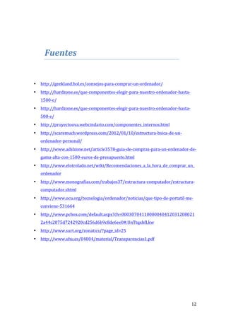  
	
  

Fuentes	
  	
  
	
  
	
  
•

http://geekland.hol.es/consejos-­‐para-­‐comprar-­‐un-­‐ordenador/	
  

•

http://hardzone.es/que-­‐componentes-­‐elegir-­‐para-­‐nuestro-­‐ordenador-­‐hasta-­‐
1500-­‐e/	
  

•

http://hardzone.es/que-­‐componentes-­‐elegir-­‐para-­‐nuestro-­‐ordenador-­‐hasta-­‐
500-­‐e/	
  

•

http://proyectoova.webcindario.com/componentes_internos.html	
  

•

http://scaremuch.wordpress.com/2012/01/10/estructura-­‐bsica-­‐de-­‐un-­‐
ordenador-­‐personal/	
  

•

http://www.adslzone.net/article3578-­‐guia-­‐de-­‐compras-­‐para-­‐un-­‐ordenador-­‐de-­‐
gama-­‐alta-­‐con-­‐1500-­‐euros-­‐de-­‐presupuesto.html	
  

•

http://www.elotrolado.net/wiki/Recomendaciones_a_la_hora_de_comprar_un_
ordenador	
  

•

http://www.monografias.com/trabajos37/estructura-­‐computador/estructura-­‐
computador.shtml	
  

•

http://www.ocu.org/tecnologia/ordenador/noticias/que-­‐tipo-­‐de-­‐portatil-­‐me-­‐
conviene-­‐531664	
  

•

http://www.pcbox.com/default.aspx?ch=00030704110000040412031208021
2a44c2075d7242920cd256d6b9c8de6ee0#.UnTtqxbfLkw	
  

•

http://www.surt.org/zonatics/?page_id=25	
  

•

http://www.uhu.es/04004/material/Transparencias1.pdf	
  

	
  
	
  
	
  
	
  
	
  
	
  

	
  

12	
  

 