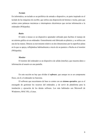 Teclado	
  	
  
En informática, un teclado es un periférico de entrada o dispositivo, en parte inspirado en el
teclado de las máquinas de escribir, que utiliza una disposición de botones o teclas, para que
actúen como palancas mecánicas o interruptores electrónicos que envían información a la
ordenador (Wikipedia).
Ratón
El ratón o mouse es un dispositivo apuntador utilizado para facilitar el manejo de
un entorno gráfico en un ordenador. Generalmente está fabricado en plástico, y se utiliza con
una de las manos. Detecta su movimiento relativo en dos dimensiones por la superficie plana
en la que se apoya, reflejándose habitualmente a través de un puntero o flecha en el monitor
(Wikipedia).
Monitor
El monitor del ordenador es un dispositivo de salida (interfaz), que muestra datos o
información al usuario en una pantalla.

En esta sección no hay que olvidar el software, que aunque no es un componente
físico, sin él, el ordenador no funciona.
El software que necesitamos de base es contar con un sistema operativo, que es el
encargado de gestionar los recursos del ordenador, y de servir de plataforma para la
instalación y ejecución de los demás software. Los más habituales son Microsoft de
Windonws, MAC OS, y Linux.

	
  

6	
  

 