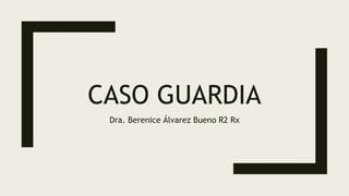 CASO GUARDIA
Dra. Berenice Álvarez Bueno R2 Rx
 