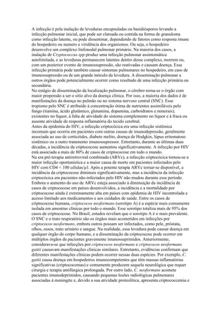 A infecção é pela inalação de leveduras encapsuladas ou basidiósporos levando a
infecção pulmonar inicial, que pode ser clareada ou contida na forma de granuloma
como infecção latente, ou pode disseminar, dependendo de fatores como resposta imune
do hospedeiro ou numero e virulência dos organismos. Ou seja, o hospedeiro
desenvolve um complexo linfonodal pulmonar primário. Na maioria dos casos, a
inalação de Cryptococcus spp produz uma infecção pulmonar assintomática
autolimitada, e as leveduras permanecem latentes dentro desse complexo, morrem ou,
com um posterior evento de imunossupressão, são reativadas e causam doença. Essa
infecção primária pode também causar sintomas pulmonares no hospedeiro, em caso de
imunossupressão ou de um grande inóculo da levedura. A disseminação pulmonar a
outros órgãos pode potencialmente ocorrer como resultado de uma infecção primária ou
secundária.
No estágio de disseminação da localização pulmonar, o cérebro torna-se o órgão com
maior propensão a ser o sítio alvo da doença clínica. Por isso, a maioria dos dados é de
manifestações da doença no pulmão ou no sistema nervoso central (SNC). Esse
tropismo pelo SNC é atribuído à concentração ótima de nutrientes assimiláveis pelo
fungo (tiamina, ácido glutâmico, glutamina, dopamina, carboidratos e minerais),
existentes no líquor, à falta de atividade do sistema complemento no líquor e à fraca ou
ausente atividade de resposta inflamatória do tecido cerebral.
Antes da epidemia do HIV, a infecção criptocócica era uma infecção sistêmica
incomum que ocorria em pacientes com outras causas de imunodepressão, geralmente
associada ao uso de corticóides, diabete melito, doença de Hodgkin, lúpus eritematoso
sistêmico ou a outro tratamento imunossupressor. Entretanto, durante as últimas duas
décadas, a incidência da criptococose aumentou significativamente. A infecção por HIV
está associada a mais de 80% de casos de criptococose em todo o mundo.
Na era pré-terapia antiretroviral combinada (ARVc), a infecção criptocócica tornou-se a
maior infecção oportunística e a maior causa de morte em pacientes infectados pelo
HIV com CD4 < 100 células/µl. Após a potente terapia ARVc tornar-se disponível, a
incidência da criptococose diminuiu significativamente, mas a incidência da infecção
criptocócica em pacientes não-infectados pelo HIV não mudou durante esse período.
Embora o aumento do uso de ARVc esteja associado à diminuição da incidência de
casos de criptococose em países desenvolvidos, a incidência e a mortalidade por
criptococose ainda é extremamente alta em países com epidemia de HIV incontrolada e
acesso limitado aos medicamentos e aos cuidados de saúde. Entre os casos de
criptococose humana, criptococos neoformans (sorotipo A) é a espécie mais comumente
isolada em amostras clínicas por todo o mundo. Esse sorotipo totaliza mais de 95% dos
casos de criptococose. No Brasil, estudos revelam que o sorotipo A é o mais prevalente.
O SNC e o trato respiratório são os órgãos mais acometidos em infecções por
criptococos neoformans, embora outros possam ser infectados, como pele, próstata,
olhos, ossos, trato urinário e sangue. Na realidade, essa levedura pode causar doença em
qualquer órgão do corpo humano, e a disseminação da criptococose pode ocorrer em
múltiplos órgãos de pacientes gravemente imunossuprimidos. Anteriormente,
considerava-se que infecções por criptococos neoformans e criptococos neoformans
gattii causavam manifestações clínicas similares. Entretanto, evidências confirmam que
diferentes manifestações clínicas podem ocorrer nessas duas espécies. Por exemplo, C.
gattii causa doença em hospedeiros imunocompetentes que têm massas inflamatórias
significativas (criptococomas) e comumente produzem sequela neurológica que requer
cirurgia e terapia antifúngica prolongada. Por outro lado, C. neoformans acomete
pacientes imunodeprimidos, causando pequenas lesões radiológicas pulmonares
associadas à meningite e, devido a sua atividade proteolítica, apresenta criptococcemia e
 