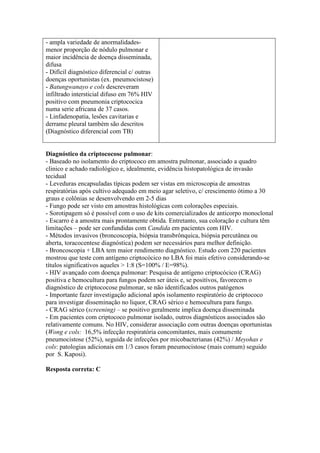 - ampla variedade de anormalidades-
menor proporção de nódulo pulmonar e
maior incidência de doença disseminada,
difusa
- Difícil diagnóstico diferencial c/ outras
doenças oportunistas (ex. pneumocistose)
- Batungwanayo e cols descreveram
infiltrado intersticial difuso em 76% HIV
positivo com pneumonia criptococica
numa serie africana de 37 casos.
- Linfadenopatia, lesões cavitarias e
derrame pleural também são descritos
(Diagnóstico diferencial com TB)
Diagnóstico da criptococose pulmonar:
- Baseado no isolamento do criptococo em amostra pulmonar, associado a quadro
clinico e achado radiológico e, idealmente, evidência histopatológica de invasão
tecidual
- Leveduras encapsuladas típicas podem ser vistas em microscopia de amostras
respiratórias após cultivo adequado em meio agar seletivo, c/ crescimento ótimo a 30
graus e colônias se desenvolvendo em 2-5 dias
- Fungo pode ser visto em amostras histológicas com colorações especiais.
- Sorotipagem só é possível com o uso de kits comercializados de anticorpo monoclonal
- Escarro é a amostra mais prontamente obtida. Entretanto, sua coloração e cultura têm
limitações – pode ser confundidas com Candida em pacientes com HIV.
- Métodos invasivos (broncoscopia, biópsia transbrônquica, biópsia percutânea ou
aberta, toracocentese diagnóstica) podem ser necessários para melhor definição.
- Broncoscopia + LBA tem maior rendimento diagnóstico. Estudo com 220 pacientes
mostrou que teste com antígeno criptocócico no LBA foi mais efetivo considerando-se
títulos significativos aqueles > 1:8 (S=100% / E=98%).
- HIV avançado com doença pulmonar: Pesquisa de antígeno criptocócico (CRAG)
positiva e hemocultura para fungos podem ser úteis e, se positivos, favorecem o
diagnóstico de criptococose pulmonar, se não identificados outros patógenos
- Importante fazer investigação adicional após isolamento respiratório de criptococo
para investigar disseminação no liquor, CRAG sérico e hemocultura para fungo.
- CRAG sérico (screening) – se positivo geralmente implica doença disseminada
- Em pacientes com criptococo pulmonar isolado, outros diagnósticos associados são
relativamente comuns. No HIV, considerar associação com outras doenças oportunistas
(Wong e cols: 16,5% infecção respiratória concomitantes, mais comumente
pneumocistose (52%), seguida de infecções por micobacterianas (42%) / Meyohas e
cols: patologias adicionais em 1/3 casos foram pneumocistose (mais comum) seguido
por S. Kaposi).
Resposta correta: C
 