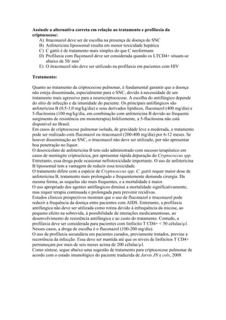 Assinale a alternativa correta em relação ao tratamento e profilaxia da
criptococose:
A) Itraconazol deve ser de escolha na presença de doença do SNC
B) Anfotericina lipossomal resulta em menor toxicidade hepática
C) C gattii é de tratamento mais simples do que C neoformans
D) Profilaxia com fluconazol deve ser considerada quando os LTCD4+ situam-se
abaixo de 50/ mm3
E) O itraconazol não deve ser utilizado na profilaxia em pacientes com HIV
Tratamento:
Quanto ao tratamento da criptococose pulmonar, é fundamental garantir que a doença
não esteja disseminada, especialmente para o SNC, devido à necessidade de um
tratamento mais agressivo para a neurocriptococose. A escolha do antifúngico depende
do sítio de infecção e da imunidade do paciente. Os principais antifúngicos são
anfotericina B (0,5-1,0 mg/kg/dia) e seus derivados lipídicos, fluconazol (400 mg/dia) e
5-flucitosina (100 mg/kg/dia, em combinação com anfotericina B devido ao frequente
surgimento de resistência em monoterapia).Infelizmente, a 5-flucitosina não está
disponível no Brasil.
Em casos de criptococose pulmonar isolada, de gravidade leve a moderada, o tratamento
pode ser realizado com fluconazol ou itraconazol (200-400 mg/dia) por 6-12 meses. Se
houver disseminação ao SNC, o itraconazol não deve ser utilizado, por não apresentar
boa penetração no líquor.
O desoxicolato de anfotericina B tem sido administrado com sucesso terapêutico em
casos de meningite criptocócica, por apresentar rápida depuração do Cryptococcus spp.
Entretanto, essa droga pode ocasionar nefrotoxicidade importante. O uso de anfotericina
B lipossomal tem a vantagem de reduzir essa toxicidade.
O tratamento difere com a espécie de Cryptococcus spp. C. gattii requer maior dose de
anfotericina B, tratamento mais prolongado e frequentemente demanda cirurgia. Da
mesma forma, as sequelas são mais frequentes, e a mortalidade é maior.
O uso apropriado dos agentes antifúngicos diminui a mortalidade significativamente,
mas requer terapia continuada e prolongada para prevenir recidivas.
Estudos clínicos prospectivos mostram que o uso de fluconazol e itraconazol pode
reduzir a frequência da doença entre pacientes com AIDS. Entretanto, a profilaxia
antifúngica não deve ser utilizada como rotina devido à infrequência da micose, ao
pequeno efeito na sobrevida, à possibilidade de interações medicamentosas, ao
desenvolvimento de resistência antifúngica e ao custo do tratamento. Contudo, a
profilaxia deve ser considerada para pacientes com linfócito T CD4+ < 50 células/µl.
Nesses casos, a droga de escolha é o fluconazol (100-200 mg/dia).
O uso de profilaxia secundária em pacientes curados, previamente tratados, previne a
recorrência da infecção. Essa deve ser mantida até que os níveis de linfócitos T CD4+
permaneçam por mais de seis meses acima de 200 células/µl.
Como síntese, segue abaixo uma sugestão de tratamento para criptococose pulmonar de
acordo com o estado imunológico do paciente traduzida de Jarvis JN e cols, 2008
 