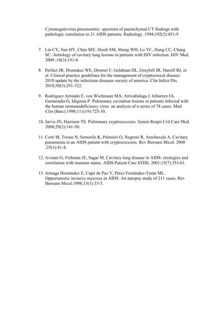 Cytomegalovirus pneumonitis: spectrum of parenchymal CT findings with
pathologic correlation in 21 AIDS patients. Radiology. 1994;192(2):451-9
7. Lin CY, Sun HY, Chen MY, Hsieh SM, Sheng WH, Lo YC, Hung CC, Chang
SC. Aetiology of cavitary lung lesions in patients with HIV infection. HIV Med.
2009 ;10(3):191-8.
8. Perfect JR, Dismukes WE, Dromer F, Goldman DL, Graybill JR, Hamill RJ, et
al. Clinical practice guidelines for the management of cryptococcal disease:
2010 update by the infectious diseases society of america. Clin Infect Dis.
2010;50(3):291-322.
9. Rodríguez Arrondo F, von Wichmann MA, Arrizabalaga J, Iribarren JA,
Garmendia G, Idígoras P. Pulmonary cavitation lesions in patients infected with
the human immunodeficiency virus: an analysis of a series of 78 cases. Med
Clin (Barc).1998;111(19):725-30.
10. Jarvis JN, Harrison TS. Pulmonary cryptococcosis. Semin Respir Crit Care Med.
2008;29(2):141-50.
11. Corti M, Trione N, Semorile K, Palmieri O, Negroni R, Arechavala A. Cavitary
pneumonia in an AIDS patient with cryptococcosis. Rev Iberoam Micol. 2008
;25(1):41-4.
12. Aviram G, Fishman JE, Sagar M. Cavitary lung disease in AIDS: etiologies and
correlation with immune status. AIDS Patient Care STDS. 2001;15(7):353-61.
13. Arteaga Hernández E, Capó de Paz V, Pérez Fernández-Terán ML.
Opportunistic invasive mycoses in AIDS. An autopsy study of 211 cases. Rev
Iberoam Micol.1998;15(1):33-5.
 