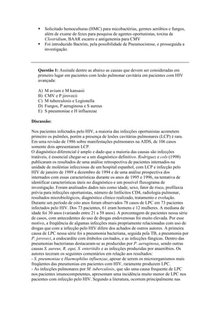 Solicitado hemoculturas (HMC) para micobactérias, germes aeróbios e fungos,
além de exame de fezes para pesquisa de agentes oportunistas, toxina de
Clostridium, BAAR escarro e antigenemia para CMV
Foi introduzido Bactrim, pela possibilidade de Pneumocistose, e prosseguida a
investigação.
Questão 1: Assinale dentre as abaixo as causas que devem ser consideradas em
primeiro lugar em pacientes com lesão pulmonar cavitária em pacientes com HIV
avançada:
A) M avium e M kansasii
B) CMV e P jirovecii
C) M tuberculosis e Legionella
D) Fungos, P aeruginosa e S aureus
E) S pneumoniae e H influenzae
Discussão:
Nos pacientes infectados pelo HIV, a maioria das infecções oportunistas acometem
primeiro os pulmões, porém a presença de lesões cavitárias pulmonares (LCP) é rara.
Em uma revisão de 1986 sobre manifestações pulmonares na AIDS, de 106 casos
somente dois apresentaram LCP.
O diagnóstico diferencial é amplo e dado que a maioria das causas são infecções
tratáveis, é essencial chegar-se a um diagnóstico definitivo. Rodriguez e cols (1998)
publicaram os resultados de uma análise retrospectiva de pacientes internados na
unidade de moléstias infecciosas de um hospital espanhol, com LCP e infecção pelo
HIV de janeiro de 1989 a dezembro de 1994 e de uma análise prospectiva dos
internados com essas características durante os anos de 1995 e 1996, na tentativa de
identificar características úteis no diagnóstico e um possível fluxograma de
investigação. Foram analisados dados tais como idade, sexo, fator de risco, profilaxia
prévia para infecções oportunistas, número de linfócitos CD4, radiologia pulmonar,
resultados microbiológicos, diagnóstico clínico realizado, tratamento e evolução.
Durante um período de oito anos foram observados 78 casos de LPC em 73 pacientes
infectados pelo HIV. Dos 73 pacientes, 61 eram homens e 12 mulheres. A mediana de
idade foi 30 anos (variando entre 21 a 58 anos). A porcentagem de pacientes nessa série
de casos, com antecedentes do uso de drogas endovenosas foi muito elevada. Por esse
motivo, a freqüência de algumas infecções mais propriamente relacionadas com uso de
drogas que com a infecção pelo HIV difere dos achados de outros autores. A primeira
causa de LPC nessa série foi a pneumonia bacteriana, seguida pela TB, a pneumonia por
P. joroveci, a endocardite com êmbolos cavitados, e as infecções fúngicas. Dentro das
pneumonias bacterianas destacaram-se as produzidas por P. aeruginosa, sendo outras
causas S. aureus, R. equi, S. enteritidis e as infecções produzidas por anaeróbios. Os
autores teceram os seguintes comentários em relação aos resultados:
- S. pneumoniae e Haemophilus influenzae, apesar de serem os microorganismos mais
freqüentes das pneumonias em pacientes com HIV, raramente produzem LPC.
- As infecções pulmonares por M. tuberculosis, que são uma causa frequente de LPC
nos pacientes imunocompetentes, apresentam uma incidência muito menor de LPC nos
pacientes com infecção pelo HIV. Segundo a literatura, ocorrem principalmente nas
 