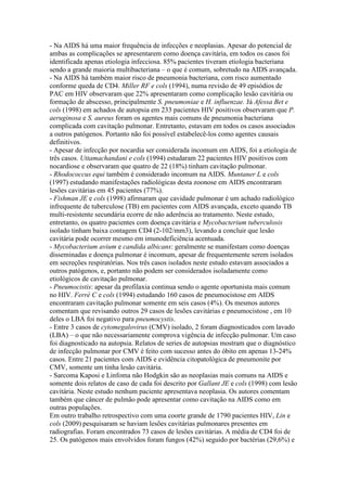 - Na AIDS há uma maior frequência de infecções e neoplasias. Apesar do potencial de
ambas as complicações se apresentarem como doença cavitária, em todos os casos foi
identificada apenas etiologia infecciosa. 85% pacientes tiveram etiologia bacteriana
sendo a grande maioria multibacteriana – o que é comum, sobretudo na AIDS avançada.
- Na AIDS há também maior risco de pneumonia bacteriana, com risco aumentado
conforme queda de CD4. Miller RF e cols (1994), numa revisão de 49 episódios de
PAC em HIV observaram que 22% apresentaram como complicação lesão cavitária ou
formação de abscesso, principalmente S. pneumoniae e H. influenzae. Já Afessa Bet e
cols (1998) em achados de autopsia em 233 pacientes HIV positivos observaram que P.
aeruginosa e S. aureus foram os agentes mais comuns de pneumonia bacteriana
complicada com cavitação pulmonar. Entretanto, estavam em todos os casos associados
a outros patógenos. Portanto não foi possível estabelecê-los como agentes causais
definitivos.
- Apesar de infecção por nocardia ser considerada incomum em AIDS, foi a etiologia de
três casos. Uttamachandani e cols (1994) estudaram 22 pacientes HIV positivos com
nocardiose e observaram que quatro de 22 (18%) tinham cavitação pulmonar.
- Rhodococcus equi também é considerado incomum na AIDS. Muntaner L e cols
(1997) estudando manifestações radiológicas desta zoonose em AIDS encontraram
lesões cavitárias em 45 pacientes (77%).
- Fishman JE e cols (1998) afirmaram que cavidade pulmonar é um achado radiológico
infrequente de tuberculose (TB) em pacientes com AIDS avançada, exceto quando TB
multi-resistente secundária ecorre de não aderência ao tratamento. Neste estudo,
entretanto, os quatro pacientes com doença cavitária e Mycobacterium tuberculosis
isolado tinham baixa contagem CD4 (2-102/mm3), levando a concluir que lesão
cavitária pode ocorrer mesmo em imunodeficiência acentuada.
- Mycobacterium avium e candida albicans: geralmente se manifestam como doenças
disseminadas e doença pulmonar é incomum, apesar de frequentemente serem isolados
em secreções respiratórias. Nos três casos isolados neste estudo estavam associados a
outros patógenos, e, portanto não podem ser considerados isoladamente como
etiológicos de cavitação pulmonar.
- Pneumocistis: apesar da profilaxia continua sendo o agente oportunista mais comum
no HIV. Ferré C e cols (1994) estudando 160 casos de pneumocistose em AIDS
encontraram cavitação pulmonar somente em seis casos (4%). Os mesmos autores
comentam que revisando outros 29 casos de lesões cavitárias e pneumocistose , em 10
deles o LBA foi negativo para pneumocystis.
- Entre 3 casos de cytomegalovirus (CMV) isolado, 2 foram diagnosticados com lavado
(LBA) – o que não necessariamente comprova vigência de infecção pulmonar. Um caso
foi diagnosticado na autopsia. Relatos de series de autopsias mostram que o diagnóstico
de infecção pulmonar por CMV é feito com sucesso antes do óbito em apenas 13-24%
casos. Entre 21 pacientes com AIDS e evidência citopatológica de pneumonite por
CMV, somente um tinha lesão cavitária.
- Sarcoma Kaposi e Linfoma não Hodgkin são as neoplasias mais comuns na AIDS e
somente dois relatos de caso de cada foi descrito por Gallant JE e cols (1998) com lesão
cavitária. Neste estudo nenhum paciente apresentava neoplasia. Os autores comentam
também que câncer de pulmão pode apresentar como cavitação na AIDS como em
outras populações.
Em outro trabalho retrospectivo com uma coorte grande de 1790 pacientes HIV, Lin e
cols (2009) pesquisaram se haviam lesões cavitárias pulmonares presentes em
radiografias. Foram encontrados 73 casos de lesões cavitárias. A média de CD4 foi de
25. Os patógenos mais envolvidos foram fungos (42%) seguido por bactérias (29,6%) e
 
