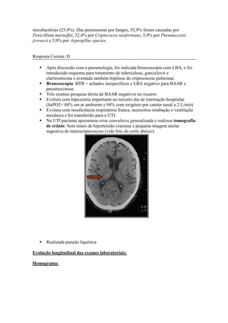micobactérias (25,9%). Das pneumonias por fungos, 55,9% foram causadas por
Penicillium marneffei, 32,4% por Criptococos neoformans, 5,9% por Pneumocystis
jirovecii e 5,9% por Aspergillus species.
Resposta Correta: D
Após discussão com a pneumologia, foi indicada broncoscopia com LBA, e foi
introduzido esquema para tratamento de tuberculose, ganciclovir e
claritromicina e aventada também hipótese de criptococose pulmonar.
Broncoscopia: BTB = achados inespecíficos e LBA negativo para BAAR e
pneumocistose.
Três exames pesquisa direta de BAAR negativos no escarro
Evoluiu com hipoxemia importante no terceiro dia de internação hospitalar
(SaPO2= 88% em ar ambiente e 94% com oxigênio por cateter nasal a 2 L/min)
Evoluiu com insuficiência respiratória franca, necessitou intubação e ventilação
mecânica e foi transferido para a UTI.
Na UTI paciente apresentou crise convulsiva generalizada e realizou tomografia
de crânio: Sem sinais de hipertensão craniana e pequena imagem anelar
sugestiva de neurocriptococose (vide foto do corte abaixo).
Realizada punção liquórica
Evolução longitudinal dos exames laboratoriais:
Hemograma:
 