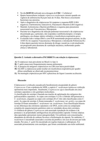 No dia 04/05/10 realizado nova dosagem de CD4 = 2 células/µl
Quatro hemoculturas isolaram criptococos neoformans mesmo quando em
vigência de anfoterecina B já por mais de 14 dias. Não houve crescimento
bacteriano nas amostras.
Após o diagnóstico de criptococose foi suspenso o esquema RIPE (LBA
negativo), Claritromicina, Ganciclovir, Fluconazol e Bactrim (LBA negativo)
Mantido Azitromicina e Bactrim profiláticos e esquema para pneumonia
nosocomial com Vancomicina e Meropenem
Paciente teve diagnóstico de infecção pulmonar nosocomial e de criptococose
disseminada que, a princípio, não respondeu à antibioticoterapia e à terapia
antifúngica, em choque séptico refratário e insuficiência respiratória grave.
Evoluindo todo o tempo febril e com PCR aumentando progressivamente, no dia
14/05/10, foi suspenso Vancomicina e Meropenem e introduzido Polimixina B e
4 dias depois paciente iniciou desmame de drogas vasoativas e está atualmente
em progressão para desmame de ventilação mecânica, melhorando quadro
clínico e laboratorial.
Questão 2: Assinale a alternativa INCORRETA em relação à criptococose:
A) O criptococo mais prevalente no Brasil é o tipo A
B) C gattii causa mais frequentemente massas pulmonares
C) A pesquisa de antígenos criptocócicos no LBA tem baixa positividade
D) Em HIV a criptococose pode resultar em insuficiência respiratória por quadro
difuso semelhante ao observado na pneumocistose
E) Na meningite criptocócica por HIV a pleocitose do líquor é ausente ou discreta
Discussão
Criptococose é a infecção causada pelo basidiomiceto encapsulado do gênero
Cryptococcus. Com a epidemia da AIDS, a espécie C. neoformans tornou-se a infecção
oportunista mais importante. Atualmente, Cryptococcus spp é classificado em cinco
sorotipos capsulares e oito genótipos moleculares.
A classificação do sorotipo é baseada nas reações de aglutinação dos antígenos dos
polissacarídeos capsulares. As cepas com sorotipos A e D e o híbrido AD pertencem a
C. neoformans, enquanto as cepas com sorotipos B e C têm sido classificadas como C.
gattii. As cepas do sorotipo A foram nomeadas C. neoformans var. grubii, e as cepas do
sorotipo D foram nomeadas C. neoformans var. neoformans. Essa classificação baseou-
se nas diferenças das estruturas capsulares e de DNA, assim como na comparação
completa do sequenciamento genômico entre as variedades desses dois sorotipos.
A virulência do gênero Cryptococcus está associada à produção de oxidases e de
proteases e às propriedades antifagocíticas do polissacarídeo capsular. Formas atípicas
não-capsuladas apresentam menor patogenicidade. Um ambiente com concentrações
abundantes de dióxido de carbono favorece a bioformação da cápsula. No ambiente, C.
neoformans é encontrado associado a excretas de pombos e em ocos de árvores por todo
mundo. Por anos, C. gattii foi encontrado em regiões tropicais e subtropicais. Foi
associado primariamente com eucaliptos, que foram considerados seu nicho ambiental.
 