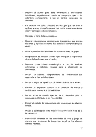 17
- Dirigirse al alumno para darle información o explicaciones
individuales, especialmente cuando se comprueba que no ha
entendido correctamente, o hay un cambio inesperado de
actividad.
- En situación de corro: Colocarlo en un lugar que vea bien al
profesor y a sus compañeros para que pueda enterarse de lo que
dicen y participar en la conversación.
- Controlar el ritmo de la conversación.
- Retomar intervenciones especialmente interesantes que aportan
los niños y repetirlas de forma más sencilla o comprensible para
el niño.
- Guiar la participación del niño en las conversaciones de grupo
- Incorporación de métodos activos que impliquen la experiencia
directa de los alumnos con el medio.
- Destacar como criterio metodológico el uso de técnicas,
estrategias y materiales visuales para la elaboración de
actividades.
- Utilizar un sistema complementario de comunicación que
acompañe a las verbalizaciones.
- Utilizar la lengua de signos con los sordos usuarios de la misma.
- Resaltar la expresión corporal y la utilización de manos y
gestos como apoyo a la comunicación.
- Decidir sobre el método que se va a desarrollar para la
enseñanza del lenguaje a los niños sordos.
- Decidir el método de lectoescritura más idóneo para los alumnos
sordos.
- Utilizar el dactilológico como método de apoyo en el inicio de la
lectoescritura.
- Planificación detallada de las actividades de ocio y juego de
manera que favorezcan la interacción social de los alumnos
oyentes y sordos.
 
