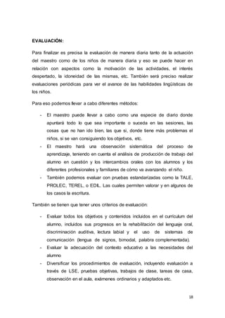 18
EVALUACIÓN:
Para finalizar es precisa la evaluación de manera diaria tanto de la actuación
del maestro como de los niños de manera diaria y eso se puede hacer en
relación con aspectos como la motivación de las actividades, el interés
despertado, la idoneidad de las mismas, etc. También será preciso realizar
evaluaciones periódicas para ver el avance de las habilidades lingüísticas de
los niños.
Para eso podemos llevar a cabo diferentes métodos:
- El maestro puede llevar a cabo como una especie de diario donde
apuntará todo lo que sea importante o suceda en las sesiones, las
cosas que no han ido bien, las que si, donde tiene más problemas el
niños, si se van consiguiendo los objetivos, etc.
- El maestro hará una observación sistemática del proceso de
aprendizaje, teniendo en cuenta el análisis de producción de trabajo del
alumno en cuestión y los intercambios orales con los alumnos y los
diferentes profesionales y familiares de cómo va avanzando el niño.
- También podemos evaluar con pruebas estandarizadas como la TALE,
PROLEC, TEREL, o EDIL. Las cuales permiten valorar y en algunos de
los casos la escritura.
También se tienen que tener unos criterios de evaluación:
- Evaluar todos los objetivos y contenidos incluidos en el currículum del
alumno, incluidos sus progresos en la rehabilitación del lenguaje oral,
discriminación auditiva, lectura labial y el uso de sistemas de
comunicación (lengua de signos, bimodal, palabra complementada).
- Evaluar la adecuación del contexto educativo a las necesidades del
alumno
- Diversificar los procedimientos de evaluación, incluyendo evaluación a
través de LSE, pruebas objetivas, trabajos de clase, tareas de casa,
observación en el aula, exámenes ordinarios y adaptados etc.
 