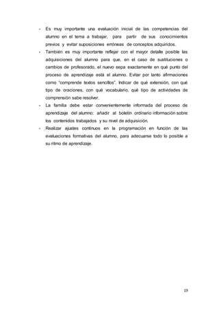 19
- Es muy importante una evaluación inicial de las competencias del
alumno en el tema a trabajar, para partir de sus conocimientos
previos y evitar suposiciones erróneas de conceptos adquiridos.
- También es muy importante reflejar con el mayor detalle posible las
adquisiciones del alumno para que, en el caso de sustituciones o
cambios de profesorado, el nuevo sepa exactamente en qué punto del
proceso de aprendizaje está el alumno. Evitar por tanto afirmaciones
como “comprende textos sencillos”. Indicar de qué extensión, con qué
tipo de oraciones, con qué vocabulario, qué tipo de actividades de
comprensión sabe resolver.
- La familia debe estar convenientemente informada del proceso de
aprendizaje del alumno: añadir al boletín ordinario información sobre
los contenidos trabajados y su nivel de adquisición.
- Realizar ajustes continuos en la programación en función de las
evaluaciones formativas del alumno, para adecuarse todo lo posible a
su ritmo de aprendizaje.
 