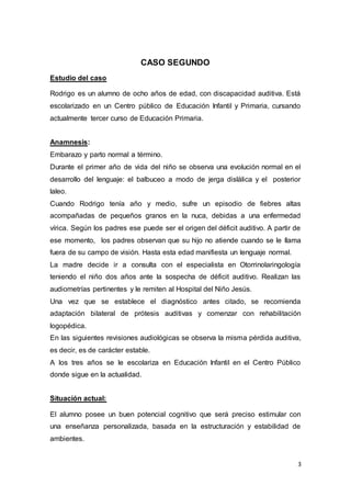 3
CASO SEGUNDO
Estudio del caso
Rodrigo es un alumno de ocho años de edad, con discapacidad auditiva. Está
escolarizado en un Centro público de Educación Infantil y Primaria, cursando
actualmente tercer curso de Educación Primaria.
Anamnesis:
Embarazo y parto normal a término.
Durante el primer año de vida del niño se observa una evolución normal en el
desarrollo del lenguaje: el balbuceo a modo de jerga dislálica y el posterior
laleo.
Cuando Rodrigo tenía año y medio, sufre un episodio de fiebres altas
acompañadas de pequeños granos en la nuca, debidas a una enfermedad
vírica. Según los padres ese puede ser el origen del déficit auditivo. A partir de
ese momento, los padres observan que su hijo no atiende cuando se le llama
fuera de su campo de visión. Hasta esta edad manifiesta un lenguaje normal.
La madre decide ir a consulta con el especialista en Otorrinolaringología
teniendo el niño dos años ante la sospecha de déficit auditivo. Realizan las
audiometrías pertinentes y le remiten al Hospital del Niño Jesús.
Una vez que se establece el diagnóstico antes citado, se recomienda
adaptación bilateral de prótesis auditivas y comenzar con rehabilitación
logopédica.
En las siguientes revisiones audiológicas se observa la misma pérdida auditiva,
es decir, es de carácter estable.
A los tres años se le escolariza en Educación Infantil en el Centro Público
donde sigue en la actualidad.
Situación actual:
El alumno posee un buen potencial cognitivo que será preciso estimular con
una enseñanza personalizada, basada en la estructuración y estabilidad de
ambientes.
 