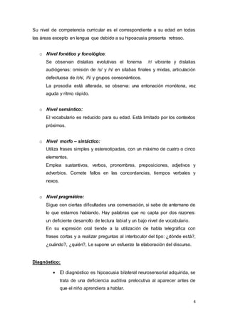 4
Su nivel de competencia curricular es el correspondiente a su edad en todas
las áreas excepto en lengua que debido a su hipoacusia presenta retraso.
o Nivel fonético y fonológico:
Se observan dislalias evolutivas el fonema /r/ vibrante y dislalias
audiógenas: omisión de /s/ y /n/ en sílabas finales y mixtas, articulación
defectuosa de /ch/, /ñ/ y grupos consonánticos.
La prosodia está alterada, se observa: una entonación monótona, voz
aguda y ritmo rápido.
o Nivel semántico:
El vocabulario es reducido para su edad. Está limitado por los contextos
próximos.
o Nivel morfo – sintáctico:
Utiliza frases simples y estereotipadas, con un máximo de cuatro o cinco
elementos.
Emplea sustantivos, verbos, pronombres, preposiciones, adjetivos y
adverbios. Comete fallos en las concordancias, tiempos verbales y
nexos.
o Nivel pragmático:
Sigue con ciertas dificultades una conversación, si sabe de antemano de
lo que estamos hablando. Hay palabras que no capta por dos razones:
un deficiente desarrollo de lectura labial y un bajo nivel de vocabulario.
En su expresión oral tiende a la utilización de habla telegráfica con
frases cortas y a realizar preguntas al interlocutor del tipo: ¿dónde está?,
¿cuándo?, ¿quién?, Le supone un esfuerzo la elaboración del discurso.
Diagnóstico:
 El diagnóstico es hipoacusia bilateral neurosensorial adquirida, se
trata de una deficiencia auditiva prelocutiva al aparecer antes de
que el niño aprendiera a hablar.
 