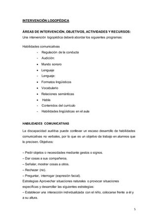 5
INTERVENCIÓN LOGOPÉDICA
ÁREAS DE INTERVENCIÓN, OBJETIVOS, ACTIVIDADES Y RECURSOS:
Una intervención logopédica deberá abordar los siguientes programas:
Habilidades comunicativas
- Regulación de la conducta
- Audición:
 Mundo sonoro
 Lenguaje
- Lenguaje:
 Formatos lingüísticos
 Vocabulario
 Relaciones semánticas
 Habla
- Contenidos del currículo
- Habilidades lingüísticas en el aula
HABILIDADES COMUNICATIVAS
La discapacidad auditiva puede conllevar un escaso desarrollo de habilidades
comunicativas no verbales, por lo que es un objetivo de trabajo en alumnos que
lo precisen. Objetivos:
– Pedir objetos o necesidades mediante gestos o signos.
– Dar cosas a sus compañeros.
– Señalar, mostrar cosas a otros.
– Rechazar (no).
– Preguntar, interrogar (expresión facial).
Estrategias Aprovechar situaciones naturales o provocar situaciones
específicas y desarrollar las siguientes estrategias:
– Establecer una interacción individualizada con el niño, colocarse frente a él y
a su altura.
 