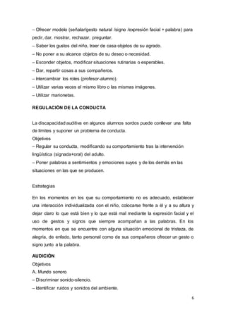 6
– Ofrecer modelo (señalar/gesto natural /signo /expresión facial + palabra) para
pedir, dar, mostrar, rechazar, preguntar.
– Saber los gustos del niño, traer de casa objetos de su agrado.
– No poner a su alcance objetos de su deseo o necesidad.
– Esconder objetos, modificar situaciones rutinarias o esperables.
– Dar, repartir cosas a sus compañeros.
– Intercambiar los roles (profesor-alumno).
– Utilizar varias veces el mismo libro o las mismas imágenes.
– Utilizar marionetas.
REGULACIÓN DE LA CONDUCTA
La discapacidad auditiva en algunos alumnos sordos puede conllevar una falta
de límites y suponer un problema de conducta.
Objetivos
– Regular su conducta, modificando su comportamiento tras la intervención
lingüística (signada+oral) del adulto.
– Poner palabras a sentimientos y emociones suyos y de los demás en las
situaciones en las que se producen.
Estrategias
En los momentos en los que su comportamiento no es adecuado, establecer
una interacción individualizada con el niño, colocarse frente a él y a su altura y
dejar claro lo que está bien y lo que está mal mediante la expresión facial y el
uso de gestos y signos que siempre acompañan a las palabras. En los
momentos en que se encuentre con alguna situación emocional de tristeza, de
alegría, de enfado, tanto personal como de sus compañeros ofrecer un gesto o
signo junto a la palabra.
AUDICIÓN
Objetivos
A. Mundo sonoro
– Discriminar sonido-silencio.
– Identificar ruidos y sonidos del ambiente.
 