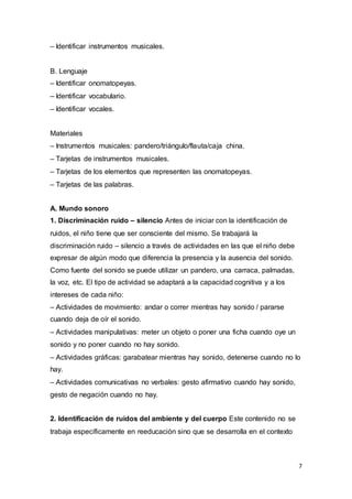 7
– Identificar instrumentos musicales.
B. Lenguaje
– Identificar onomatopeyas.
– Identificar vocabulario.
– Identificar vocales.
Materiales
– Instrumentos musicales: pandero/triángulo/flauta/caja china.
– Tarjetas de instrumentos musicales.
– Tarjetas de los elementos que representen las onomatopeyas.
– Tarjetas de las palabras.
A. Mundo sonoro
1. Discriminación ruido – silencio Antes de iniciar con la identificación de
ruidos, el niño tiene que ser consciente del mismo. Se trabajará la
discriminación ruido – silencio a través de actividades en las que el niño debe
expresar de algún modo que diferencia la presencia y la ausencia del sonido.
Como fuente del sonido se puede utilizar un pandero, una carraca, palmadas,
la voz, etc. El tipo de actividad se adaptará a la capacidad cognitiva y a los
intereses de cada niño:
– Actividades de movimiento: andar o correr mientras hay sonido / pararse
cuando deja de oír el sonido.
– Actividades manipulativas: meter un objeto o poner una ficha cuando oye un
sonido y no poner cuando no hay sonido.
– Actividades gráficas: garabatear mientras hay sonido, detenerse cuando no lo
hay.
– Actividades comunicativas no verbales: gesto afirmativo cuando hay sonido,
gesto de negación cuando no hay.
2. Identificación de ruidos del ambiente y del cuerpo Este contenido no se
trabaja específicamente en reeducación sino que se desarrolla en el contexto
 
