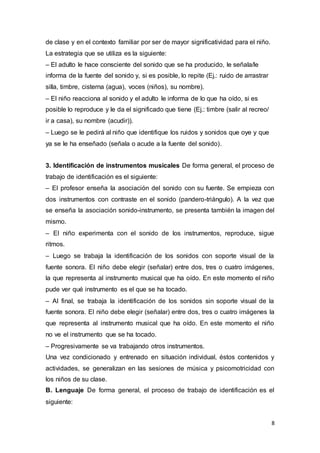 8
de clase y en el contexto familiar por ser de mayor significatividad para el niño.
La estrategia que se utiliza es la siguiente:
– El adulto le hace consciente del sonido que se ha producido, le señala/le
informa de la fuente del sonido y, si es posible, lo repite (Ej.: ruido de arrastrar
silla, timbre, cisterna (agua), voces (niños), su nombre).
– El niño reacciona al sonido y el adulto le informa de lo que ha oído, si es
posible lo reproduce y le da el significado que tiene (Ej.: timbre (salir al recreo/
ir a casa), su nombre (acudir)).
– Luego se le pedirá al niño que identifique los ruidos y sonidos que oye y que
ya se le ha enseñado (señala o acude a la fuente del sonido).
3. Identificación de instrumentos musicales De forma general, el proceso de
trabajo de identificación es el siguiente:
– El profesor enseña la asociación del sonido con su fuente. Se empieza con
dos instrumentos con contraste en el sonido (pandero-triángulo). A la vez que
se enseña la asociación sonido-instrumento, se presenta también la imagen del
mismo.
– El niño experimenta con el sonido de los instrumentos, reproduce, sigue
ritmos.
– Luego se trabaja la identificación de los sonidos con soporte visual de la
fuente sonora. El niño debe elegir (señalar) entre dos, tres o cuatro imágenes,
la que representa al instrumento musical que ha oído. En este momento el niño
pude ver qué instrumento es el que se ha tocado.
– Al final, se trabaja la identificación de los sonidos sin soporte visual de la
fuente sonora. El niño debe elegir (señalar) entre dos, tres o cuatro imágenes la
que representa al instrumento musical que ha oído. En este momento el niño
no ve el instrumento que se ha tocado.
– Progresivamente se va trabajando otros instrumentos.
Una vez condicionado y entrenado en situación individual, éstos contenidos y
actividades, se generalizan en las sesiones de música y psicomotricidad con
los niños de su clase.
B. Lenguaje De forma general, el proceso de trabajo de identificación es el
siguiente:
 