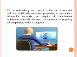    Con un ordenador y una conexión a Internet, el estudiante
    realiza las actividades interactivas planteadas, accede a toda la
    información necesaria para adquirir el conocimiento,
    recibiendo ayuda del docente: se comunica con su tutor y
    sus compañeros, evalúa su progreso.
 