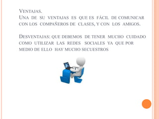 VENTAJAS.
UNA DE SU   VENTAJAS ES QUE ES FÁCIL DE COMUNICAR
CON LOS COMPAÑEROS DE CLASES, Y CON LOS AMIGOS.

DESVENTAJAS: QUE DEBEMOSDE TENER MUCHO CUIDADO
COMO UTILIZAR LAS REDES SOCIALES YA QUE POR
MEDIO DE ELLO HAY MUCHO SECUESTROS
 