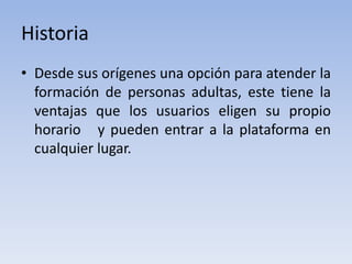 Historia
• Desde sus orígenes una opción para atender la
  formación de personas adultas, este tiene la
  ventajas que los usuarios eligen su propio
  horario y pueden entrar a la plataforma en
  cualquier lugar.
 