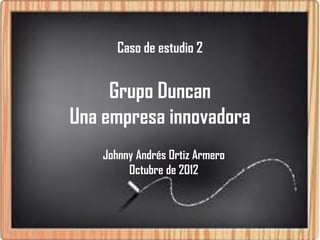 Caso de estudio 2


     Grupo Duncan
Una empresa innovadora
    Johnny Andrés Ortiz Armero
         Octubre de 2012
 