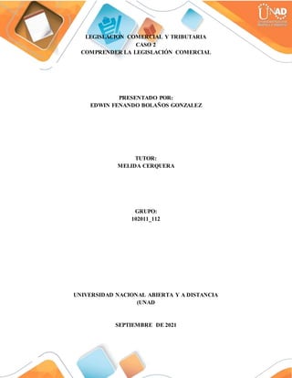 LEGISLACION COMERCIAL Y TRIBUTARIA
CASO 2
COMPRENDER LA LEGISLACIÓN COMERCIAL
PRESENTADO POR:
EDWIN FENANDO BOLAÑOS GONZALEZ
TUTOR:
MELIDA CERQUERA
GRUPO:
102011_112
UNIVERSIDAD NACIONAL ABIERTA Y A DISTANCIA
(UNAD
SEPTIEMBRE DE 2021
 