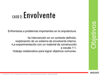 ENVOLVENTE 
Universidad de Los Andes – Departamento de Arquitectura Curso proyecto: Técnica y proyecto - Aprender del detalle 
Objetivos 
Enfrentarse a problemas importantes en la arquitectura: 
•la intervención en un contexto definido. 
•exploración de un sistema de envolvente interna. 
•La experimentación con un material de construcción 
a escala 1:1. 
•trabajo colaborativo para lograr objetivos comunes. 
CASO 2:Envolvente 
 