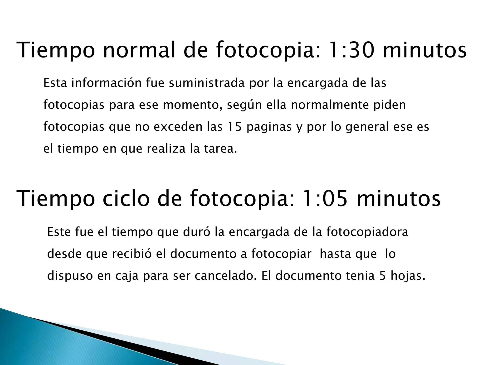 Tiempo normal de fotocopia: 1:30 minutos
  Esta información fue suministrada por la encargada de las
  fotocopias para ese momento, según ella normalmente piden
  fotocopias que no exceden las 15 paginas y por lo general ese es
  el tiempo en que realiza la tarea.



Tiempo ciclo de fotocopia: 1:05 minutos
  Este fue el tiempo que duró la encargada de la fotocopiadora
  desde que recibió el documento a fotocopiar hasta que lo
  dispuso en caja para ser cancelado. El documento tenia 5 hojas.
 