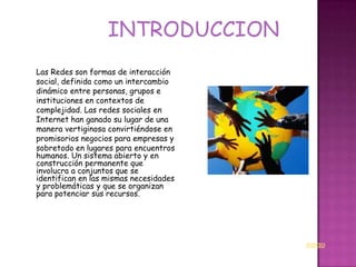 INTRODUCCION
Las Redes son formas de interacción
social, definida como un intercambio
dinámico entre personas, grupos e
instituciones en contextos de
complejidad. Las redes sociales en
Internet han ganado su lugar de una
manera vertiginosa convirtiéndose en
promisorios negocios para empresas y
sobretodo en lugares para encuentros
humanos. Un sistema abierto y en
construcción permanente que
involucra a conjuntos que se
identifican en las mismas necesidades
y problemáticas y que se organizan
para potenciar sus recursos.




                                        INICIO
 