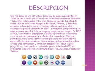 DESCRIPCION
Una red social es una estructura social que se puede representar en
forma de uno o varios grafos en el cual los nodos representan individuos
y las aristas relacionadas entre ellos. Desde su ingreso, los sitios de
redes sociales tales como MySpace, Facebook, Twitter, y Bebo han
atraído a millones de usuarios. El primer sitio de redes sociales
reconocibles puesto en marcha en 1997 - SixDegrees.com permitía a los
usuarios crear perfiles, lista de amigos y amigos de sus amigos. De 1997
a 2001, AsianAvenue, Blackplanet y MiGente permitían a los usuarios
crear relaciones personales y profesionales, creando perfiles que
permitían a los usuarios identificar amigos en sus redes sin pedir la
aprobación de esas conexiones. Desde entonces diversas redes se han
creado unas permanecen y otras han desaparecido, según la zona
geográfica el líder puede ir cambiando, pero a la fecha (2009) los
principales competidores a nivel mundial son: Hi5, MySpace, Facebook y
Twitter.




                                                                           INICIO
 