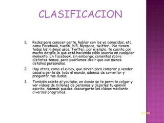 CLASIFICACION

1.   Redes para conocer gente, hablar con los ya conocidos, etc.
     como Facebook, tuenti, hi5, Myspace, twitter… No tienen
     todas los mismos usos. Twitter, por ejemplo, te cuenta con
     mucho detalle lo que está haciendo cada usuario en cualquier
     momento. En Facebook, sin embargo, comentas sobre
     distintos temas, pero podríamos decir que con menos
     detalles personales.
2.   Hay otras, como el e-bay, que sirven para comprar y vender
     cosas a gente de todo el mundo, además de comentar y
     preguntar tus dudas.
3.   También existe el youtube, en donde se te permite colgar y
     ver vídeos de millones de personas y dejarles tu opinión
     escrita. Además puedes descargarte los vídeos mediante
     diversos programas.




                                                                    INICIO
 