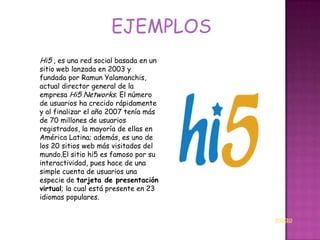 EJEMPLOS
Hi5 , es una red social basada en un
sitio web lanzada en 2003 y
fundada por Ramun Yalamanchis,
actual director general de la
empresa Hi5 Networks. El número
de usuarios ha crecido rápidamente
y al finalizar el año 2007 tenía más
de 70 millones de usuarios
registrados, la mayoría de ellas en
América Latina; además, es uno de
los 20 sitios web más visitados del
mundo.El sitio hi5 es famoso por su
interactividad, pues hace de una
simple cuenta de usuarios una
especie de tarjeta de presentación
virtual; la cual está presente en 23
idiomas populares.


                                       INICIO
 