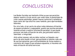 CONCLUSION
Las Redes Sociales son bastante útiles ya que nos permiten
ampliar nuestro círculo social y por ende tener la posibilidad de
crear nuevas amistades, poseer nuevos contactos y establecer
lazos tanto del tipo afectivo como también, para oportunidades
laborales.
Por otro lado, al ser parte de estas redes debemos utilizarlas
de manera prudente y responsable, puesto que muchas personas
tendrán acceso a nuestra información personal, lo que puede
provocar una mala utilización de esta, perjudicando nuestra
identidad e integridad.
Ante estas razones, solo se debe realizar un llamado a ser
parte de este mundo virtual, aprovechando al máximo cada una
de sus herramientas, pero enfrentándolas de forma madura y
conciente del riesgo al que estamos expuestos, si hacemos una
mala utilización de estos servicios.


                                                                    INICIO
 