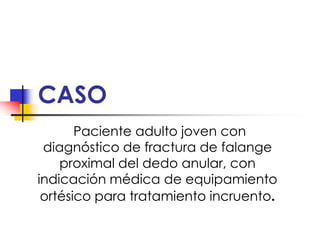 CASO
       Paciente adulto joven con
 diagnóstico de fractura de falange
    proximal del dedo anular, con
indicación médica de equipamiento
 ortésico para tratamiento incruento.
 