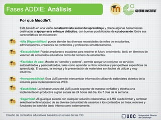 Fases ADDIE:  Análisis Por qué Moodle?:   Está basado en una visión  constructivista social del aprendizaje  y ofrece algunas herramientas destinadas a  apoyar este enfoque didáctico , con buenas posibilidades de  colaboración . Entre sus características se encuentran: Alta Disponibilidad:   puede atender las diversas necesidades de miles de estudiantes, administradores, creadores de contenidos y profesores simultáneamente. Escalabilidad:   Puede ampliarse o escalarse para resolver el futuro crecimiento, tanto en términos de volumen de contenidos educativos como del número de estudiantes. Facilidad de uso:   Moodle es “sencillo y potente”. permite apoyar un conjunto de servicios automatizados y personalizados, tales como aprender a ritmo individual y perspectivas específicas de aprendizaje. El acceso, la entrega y la presentación de materiales son fáciles de utilizar y muy intuitivos.  Interoperabilidad :   Este LMS permite intercambiar información utilizando estándares abiertos de la industria para implementaciones WEB. Estabilidad :   La infraestructura del LMS puede soportar de manera confiable y efectiva una implementación productiva a gran escala las 24 horas del día, los 7 días de la semana. Seguridad :  Al igual que sucede con cualquier solución colaborativa, el LMS puede limitar y controlar selectivamente el acceso de su diversa comunidad de usuarios a los contenidos en línea, recursos y funciones del servidor tanto interna como externamente. 