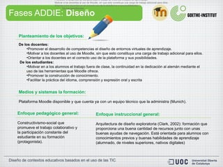 Fases ADDIE:  Diseño Planteamiento de los objetivos: De los docentes: Promover el desarrollo de competencias el diseño de entornos virtuales de aprendizaje. Motivar a los docentes al uso de Moodle, sin que esto constituya una carga de trabajo adicional para ellos. Orientar a los docentes en el correcto uso de la plataforma y sus posibilidades.   De los estudiantes: Motivar en a los alumnos el trabajo fuera de clase, la continuidad en la dedicación al alemán mediante el uso de las herramientas que Moodle ofrece. Promover la construcción de conocimiento. Facilitar la práctica del idioma, comprensión y expresión oral y escrita Medios y sistemas la formación: Plataforma Moodle disponible y que cuenta ya con un equipo técnico que la administra (Munich).  Enfoque instruccional general: Arquitectura de diseño exploratoria (Clark, 2002): formación que proporciona una buena cantidad de recursos junto con unas buenas ayudas de navegación. Está orientada para alumnos con conocimientos previos y buenas habilidades de aprendizaje (alumnado, de niveles superiores, nativos digitales)  Enfoque pedagógico general: Constructivismo-social que promueve el trabajo colaborativo y la participación constante del estudiante en su formación (protagonista). De los docentes: Promover el desarrollo de competencias el dise ñ o de entornos virtuales de aprendizaje. Motivar a los docentes al uso de Moodle, sin que esto constituya una carga de trabajo adicional para ellos. Orientar a los docentes en el correcto uso de la plataforma y sus posibilidades. De los estudiantes: 