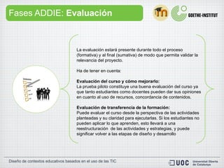 Fases ADDIE:  Evaluación La evaluación estará presente durante todo el proceso (formativa) y al final (sumativa) de modo que permita validar la relevancia del proyecto.  Ha de tener en cuenta:  Evaluación del curso y cómo mejorarlo:  La prueba piloto constituye una buena evaluación del curso ya que tanto estudiantes como docentes pueden dar sus opiniones en cuanto al uso de recursos, concordancia de contenidos. Evaluación de transferencia de la formación:   Puede evaluar el curso desde la perspectiva de las actividades planteadas y su claridad para ejecutarlas. Si los estudiantes no pueden aplicar lo que aprenden, esto llevará a una reestructuración  de las actividades y estrategias, y puede significar volver a las etapas de diseño y desarrollo 