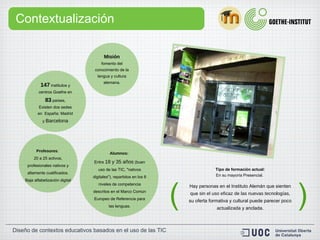 Contextualización Misión fomento del conocimiento de la lengua y cultura alemana. 147  institutos y centros Goethe en  83  países, Existen dos sedes en  España: Madrid y  Barcelona Profesores :  20 a 25 activos, profesionales nativos y altamente cualificados. Baja alfabetización digital Alumnos:  Entre  18 y 35 años  (buen uso de las TIC, "nativos digitales"), repartidos en los 6 niveles de competencia descritos en el Marco Común Europeo de Referencia para las lenguas. Tipo de formación actual: En su mayoría Presencial.  Hay personas en el Instituto Alemán que sienten que  sin el uso eficaz de las nuevas tecnologías,  su oferta formativa y cultural puede parecer  poco actualizada  y anclada. ( ) 