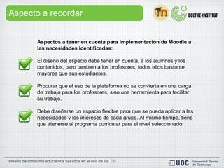 Aspecto a recordar Aspectos a tener en cuenta para Implementación de Moodle a las necesidades identificadas:    El diseño del espacio debe tener en cuenta, a los alumnos y los contenidos, pero también a los profesores, todos ellos bastante mayores que sus estudiantes. Procurar que el uso de la plataforma no se convierta en una carga de trabajo para los profesores, sino una herramienta para facilitar su trabajo. Debe diseñarse un espacio flexible para que se pueda aplicar a las necesidades y los intereses de cada grupo. Al mismo tiempo, tiene que atenerse al programa curricular para el nivel seleccionado.  