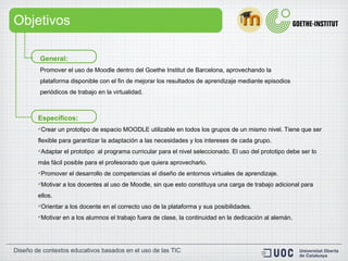 Objetivos Específicos: Crear un prototipo de  espacio  MOODLE utilizable en todos los grupos de un mismo nivel. Tiene que ser flexible para garantizar la adaptación a las necesidades y los intereses de cada grupo.  Adaptar el  prototipo   al programa curricular para el nivel seleccionado. El uso del prototipo debe ser lo más fácil posible para el profesorado que quiera aprovecharlo. Promover el desarrollo de competencias el diseño de entornos virtuales de aprendizaje. Motivar a los docentes al uso de Moodle, sin que esto constituya una carga de trabajo adicional para ellos. Orientar a los docente en el correcto uso de la plataforma y sus posibilidades. Motivar en a los alumnos el trabajo fuera de clase, la continuidad en la dedicación al alemán. General:  Promover el uso de Moodle dentro del Goethe Institut de Barcelona, aprovechando la plataforma disponible con el fin de mejorar los resultados de aprendizaje mediante episodios periódicos de trabajo en la virtualidad. 