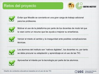 Retos del proyecto Evitar que Moodle se convierta en una  gran carga de trabajo adicional  para los profesores.  Motivar el uso de la plataforma por parte de los docentes de modo tal que la vean como un  recurso   que les ayuda a mejorar su enseñanza . Vencer el  miedo al cambio  y la inseguridad ante posibles complicaciones técnicas. Los alumnos del instituto son  “nativos digitales” , los docentes no, por tanto se debe procurar su adaptación y aprendizaje en el uso de las TIC. Aprovechar el interés por la tecnología por parte de los alumnos. 