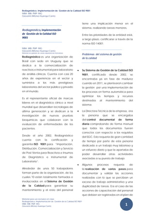 Rediagnóstico, Implementación de Gestión de la Calidad ISO 9001
MBA. MBI. PMP. ING
Giovanni Alfonso Huanqui Canto
 
Material para uso exclusivo en clase
Rediagnóstico, Implementación de Gestión de la Calidad ISO 9001
MBA. MBI. PMP. ING
Giovanni Alfonso Huanqui Canto
 
1 
Rediagnóstico, Implementación 
de  Gestión de la Calidad ISO 
9001 
MBA. MBI. PMP. ING
Giovanni Alfonso Huanqui Canto
Material recopilado de varias experiencias formativas 
Rediagnóstico es una organización de
Brasil con sede en Uruguay que se
dedica a la comercialización de
reactivos e instrumental para laboratorio
de análisis clínicos. Cuenta con casi 20
años de experiencia en el sector y
suministra a los más prestigiosos
laboratorios del sector público y privado
en el mundo.
Es el representante oficial de marcas
líderes en el diagnóstico clínico a nivel
mundial que desarrollan tecnologías de
última generación y se dedican a la
investigación de nuevas pruebas
bioquímicas que colaboran con la
evaluación de enfermedades de los
pacientes.
Desde el año 2002, Rediagnóstico
cuenta con la certificación y
garantía ISO 9001 para “Importación,
Distribución, Comercialización y Servicio
de Post Venta para Reactivos e Insumos
de Diagnóstico e Instrumental de
Laboratorio”.
Alrededor de unos 50 trabajadores
forman parte de la organización, de los
cuales 10 están totalmente formados e
involucrados en el Sistema de Gestión
de la Calidad para garantizar su
mantenimiento y el resto del personal
tiene una implicación menor en el
sistema, realizando tareas menores.
Entre las prioridades de la entidad está,
a largo plazo, certificarse a través de la
norma ISO 14001.
Problemas  del sistema de gestión 
de la calidad 
 Su Sistema de Gestión de la Calidad ISO
9001, certificado desde 2002, se
encontraba ya en fase de madurez
cuando en 2011, se plantearon cambiar
la gestión por una implementación de
los procesos en forma automática para
optimizar los tiempos y recursos
destinados al mantenimiento del
sistema.
 La Directora Técnica de la empresa, era
la persona que se encargaba
del control documental de forma
diaria comprobando de forma manual
que todos los documentos fueran
correctos con respecto a los requisitos
del SGC. Esto requería de gran cantidad
de tiempo por parte de esta persona
dedicado a un trabajo muy laborioso y
un esfuerzo diario y que la apartaba de
poder desarrollar otras actividades
asociadas a su puesto de trabajo.
 Algunos procesos requería de
la realización de varios pasos para
documentar y validar las acciones
realizadas con lo que se percibían un
exceso de trabajo administrativo y una
duplicidad de tareas. Era el caso de las
acciones de capacitación del personal
que debían ser registradas en el plan de
 