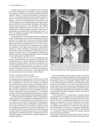 M.J. DÍAZ-ARRIBAS, ET AL 
Cuando el caso 2 inicia sus movimientos en la vida diaria, 
que le hacen enfrentarse a la gravedad, se aprecia claramente 
una tendencia a la hipertonía en musculatura distal de miembro 
superior e inferior, y se valora desde los primeros momentos un 
nivel 1+ en la escala de Ashworth de la musculatura antigravita-toria 
de los miembros (bíceps braquial, trapecio superior, cuá-driceps 
y soleo). Esta circunstancia lleva a la paciente a una 
situación funcional como de dependencia grave según Barthel, 
que se manifiesta en las actividades bimanuales (alimentación, 
vestido, higiene personal), en las actividades que implican 
transferencias (traslados de la silla a la cama o a de pie, etc.), 
deambulación y subida y bajada de escaleras. Si bien el caso 2 
experimenta una evolución inicial más rápida que el caso 1 en 
fases más agudas por la regularización hemodinámica, en fases 
posteriores sucede al contrario. 
La afectación de la vía corticoespinal lateral se evidencia en 
la falta de inhibición de las reacciones asociadas de los flexores 
palmares de los dedos, por la carencia de actividad normal de 
dicha vía, y por el bajo tono postural de la musculatura estabili-zadora 
de las cinturas. A diferencia del caso 1, el caso 2 no man-tiene 
estable el tono postural axial conseguido en las sesiones 
de tratamiento, lo que indica una carencia de lo que podemos 
denominar ‘memoria cinestésica’. Ésta puede alterarse por mu-chos 
factores, y uno de los posibles es la afectación grave de los 
ganglios de la base y de la vía reticuloespinal, ocupadas de la 
regulación del tono de fondo postural desde el que se realizarán 
los movimientos de los miembros [32,33]. 
Por ello, mientras que con el caso 1 la estrategia de trata-miento 
se planteaba desde la provocación del aumento de tono 
postural en el tronco y cinturas, mediante los movimientos con-servados 
del miembro superior, esta línea de recuperación fun-cional 
no puede aplicarse para el caso 2. En este caso, se traba-ja 
la estabilidad en cintura escapular, cintura pélvica y tronco a 
través de su tratamiento directo, y se fomentan actividades que 
faciliten el aumento de tono postural, sin necesidad del uso de 
los movimientos selectivos de la mano o del pie (Fig. 4). 
Líneas de tratamiento comunes de ambas 
pacientes en una fase más avanzada de la lesión 
Las primeras líneas de tratamiento que se han descrito se trazan 
por la valoración de la afectación de las vías tras la lesión. Si 
bien, a medida que se evoluciona en el tiempo y la rehabilita-ción 
sensitivomotora avanza, el proceso neuroplástico que se 
produce, también condicionará el planteamiento terapéutico, ya 
que se desinhiben conexiones, y se priorizan vías alternativas del 
SNC en orden a restablecer las funciones perdidas. Por eso, no 
siempre el tratamiento de ambas pacientes va a ser diferente, 
sino que en fases más avanzadas de la lesión podemos encontrar-nos 
etapas en que la línea de tratamiento tenga puntos comunes. 
El último período del tratamiento motor se interrumpió en 
ambas pacientes, por la necesidad de la implantación de válvu-las 
cardíacas. En su reincorporación, tras un intervalo de 3-4 me-ses, 
se observaron una serie de síntomas claros de hipersolicita-ción 
del hemicuerpo no afecto, manifestados en grados diferen-tes 
en cada una de ellas. En este momento, se siguió la misma 
línea terapéutica para ambos casos, ya que las alteraciones en el 
movimiento del hemicuerpo no afecto al cabo del tiempo, que 
se pueden observar en este tipo de pacientes con una resolución 
incompleta de los problemas motores ocasionados por el ACV, 
y que interrumpen su actividad motora cotidiana, requieren tra-tamientos 
específicos. 
Figura 3. Tratamiento del caso 1. Puede apreciarse cómo se fomenta la 
estabilidad de la muñeca y el uso de la mano afectada, para limpiar los bor-des 
de una ventana en un plano enfrentado a la gravedad. Se aprecia la 
progresiva activación de la musculatura estabilizadora de la cintura esca-pular 
a través de la facilitación del tono postural en el tronco y de la impli-cación 
intencional de la mano en actividades realizadas antes de la lesión. 
Estos movimientos causan un nuevo retraso en los logros 
funcionales que ya se habían conseguido en ambas pacientes, ya 
que interfieren en los movimientos normales principalmente del 
hemicuerpo no afecto, que el paciente manifiesta como ‘torpe-za’ 
en el miembro superior. También en el miembro inferior esta 
dominancia se manifiesta con un cierto empuje desde el hemi-cuerpo 
sano hacia el afecto, causado por un desplazamiento de 
la línea media. Ambas pacientes percibieron una falta de equili-brio 
e inestabilidad, especialmente en actividades que implican 
la disociación de las cinturas escapular y pélvica, como son los 
desplazamientos o giros. 
Estas alteraciones en el hemicuerpo no afectado podrían 
corresponderse con un segundo proceso de reorganización cere-bral, 
donde se marca la diferencia entre la función de un hemi-cuerpo 
y del otro. La estrategia de tratamiento en estos casos 
pasa por la recuperación de la línea media dentro de la mayor 
normalidad, y lleva a las pacientes a normalizar las reacciones 
de equilibrio primeramente en el hemicuerpo sano, para des-pués 
conseguirlas en el afectado. Las propuestas rehabilitado-ras, 
como la restricción del miembro superior no afectado [34] 
y el consiguiente tratamiento forzado del afectado, entrarían 
dentro de esta línea terapéutica. 
En conclusión, sabemos que la terapia física induce cambios en 
la plasticidad cerebral [35,36], de la misma manera que el daño 
156 REV NEUROL 2006; 42 (3): 153-158 
 