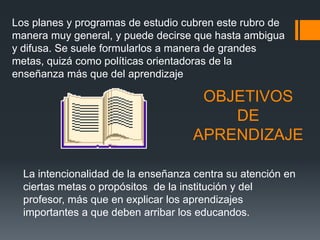 Los planes y programas de estudio cubren este rubro de
manera muy general, y puede decirse que hasta ambigua
y difusa. Se suele formularlos a manera de grandes
metas, quizá como políticas orientadoras de la
enseñanza más que del aprendizaje

                                     OBJETIVOS
                                        DE
                                    APRENDIZAJE

  La intencionalidad de la enseñanza centra su atención en
  ciertas metas o propósitos de la institución y del
  profesor, más que en explicar los aprendizajes
  importantes a que deben arribar los educandos.
 